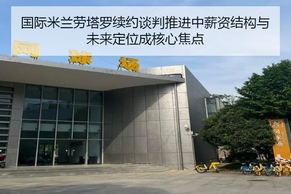 国际米兰劳塔罗续约谈判推进中薪资结构与未来定位成核心焦点