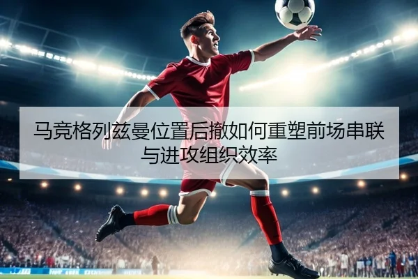 马竞格列兹曼位置后撤如何重塑前场串联与进攻组织效率