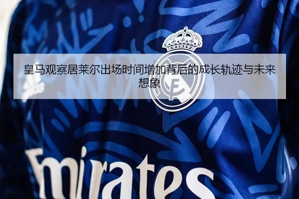 皇马观察居莱尔出场时间增加背后的成长轨迹与未来想象